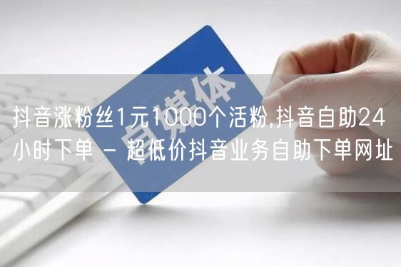 抖音涨粉丝1元1000个活粉,抖音自助24小时下单 - 超低价抖音业务自助下单网