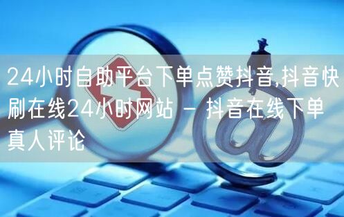 24小时自助平台下单点赞抖音,抖音快刷在线24小时网站 - 抖音在线下单真人评论