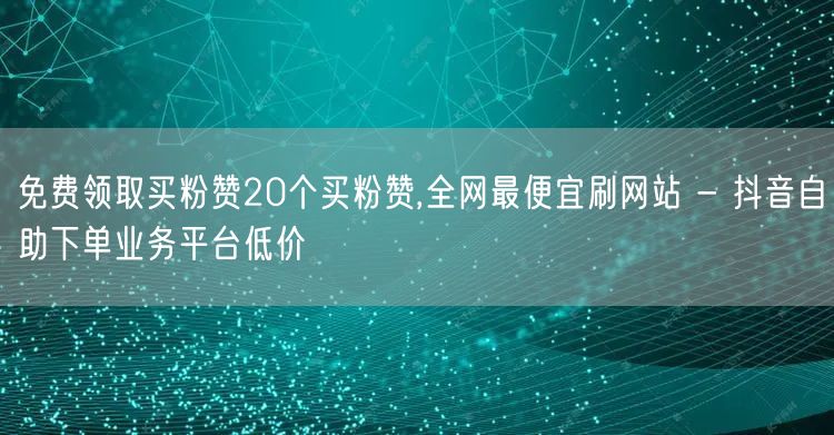 免费领取买粉赞20个买粉赞,全网最便宜刷网站 - 抖音自助下单业务平台低价