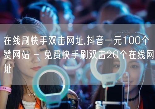 在线刷快手双击网址,抖音一元100个赞网站 - 免费快手刷双击20个在线网址