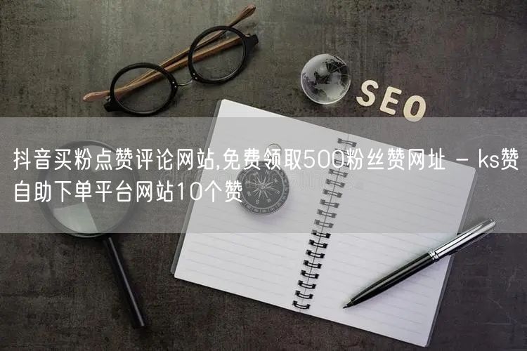 抖音买粉点赞评论网站,免费领取500粉丝赞网址 - ks赞自助下单平台网站10个