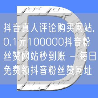 抖音真人评论购买网站,0.1元100000抖音粉丝赞网站秒到账 - 每日免费领抖