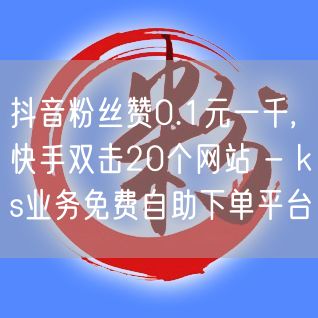 抖音粉丝赞0.1元一千,快手双击20个网站 - ks业务免费自助下单平台