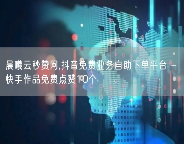 晨曦云秒赞网,抖音免费业务自助下单平台 - 快手作品免费点赞10个