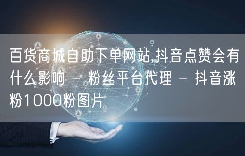 百货商城自助下单网站,抖音点赞会有什么影响 - 粉丝平台代理 - 抖音涨粉100