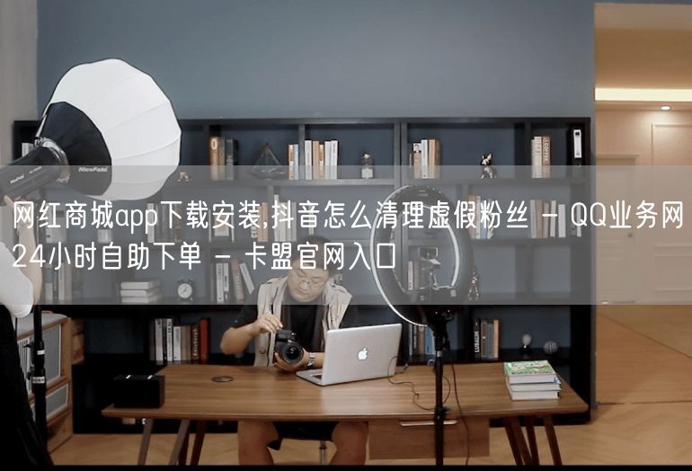 网红商城app下载安装,抖音怎么清理虚假粉丝 - QQ业务网24小时自助下单 -