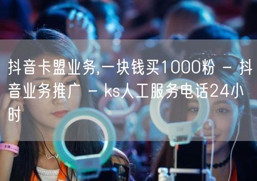 抖音卡盟业务,一块钱买1000粉 - 抖音业务推广 - ks人工服务电话24小时