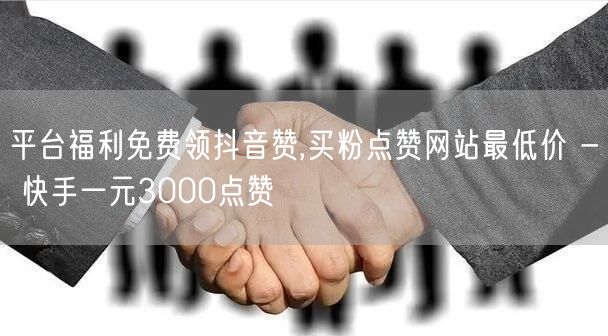 平台福利免费领抖音赞,买粉点赞网站最低价 - 快手一元3000点赞