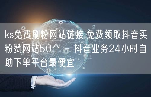 ks免费刷粉网站链接,免费领取抖音买粉赞网站50个 - 抖音业务24小时自助下单