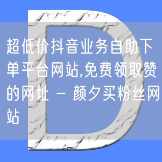 超低价抖音业务自助下单平台网站,免费领取赞的网址 - 颜夕买粉丝网站