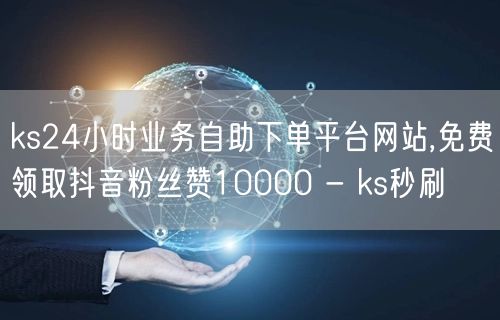 ks24小时业务自助下单平台网站,免费领取抖音粉丝赞10000 - ks秒刷