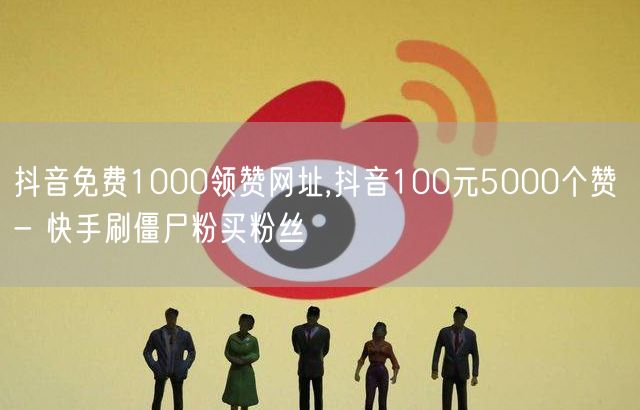 抖音免费1000领赞网址,抖音100元5000个赞 - 快手刷僵尸粉买粉丝