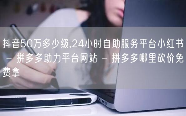 抖音50万多少级,24小时自助服务平台小红书 - 拼多多助力平台网站 - 拼多多