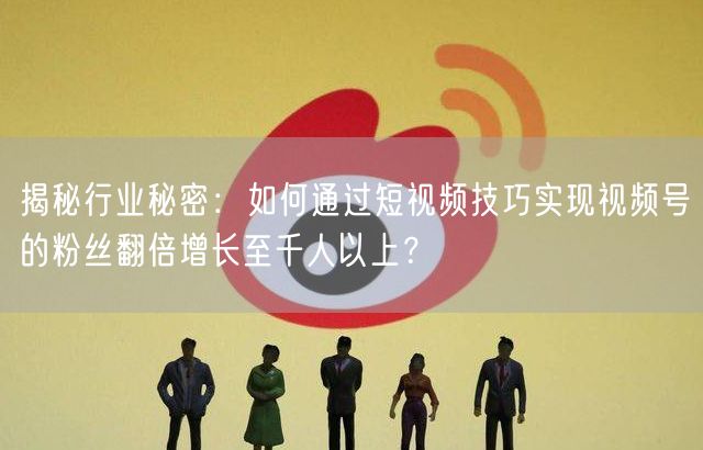 揭秘行业秘密：如何通过短视频技巧实现视频号的粉丝翻倍增长至千人以上？