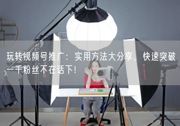 玩转视频号推广：实用方法大分享，快速突破一千粉丝不在话下！