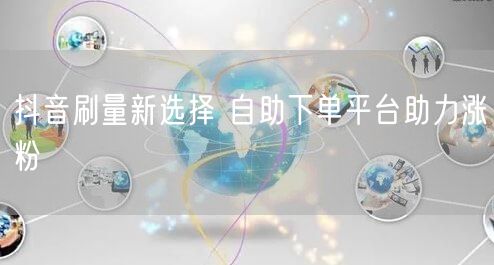 抖音刷量新选择 自助下单平台助力涨粉