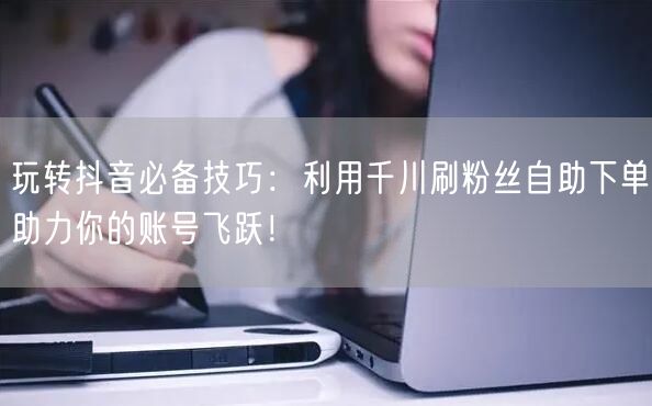 玩转抖音必备技巧：利用千川刷粉丝自助下单助力你的账号飞跃！