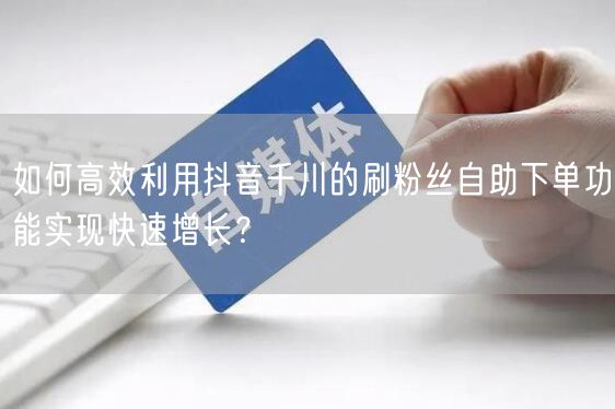 如何高效利用抖音千川的刷粉丝自助下单功能实现快速增长？