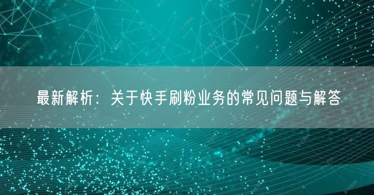 最新解析：关于快手刷粉业务的常见问题与解答