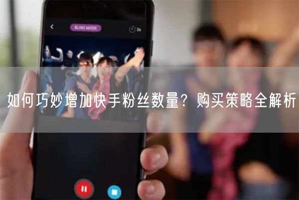 如何巧妙增加快手粉丝数量？购买策略全解析