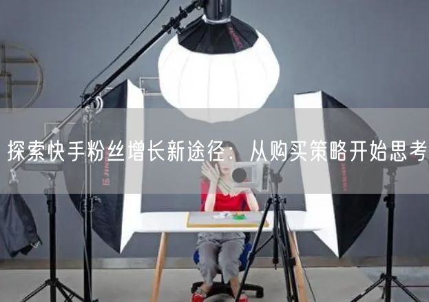 探索快手粉丝增长新途径：从购买策略开始思考